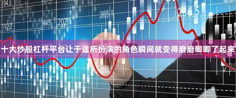 十大炒股杠杆平台让于适所扮演的角色瞬间就变得磨磨唧唧了起来
