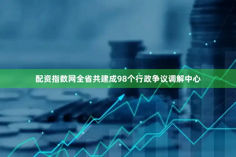 配资指数网全省共建成98个行政争议调解中心