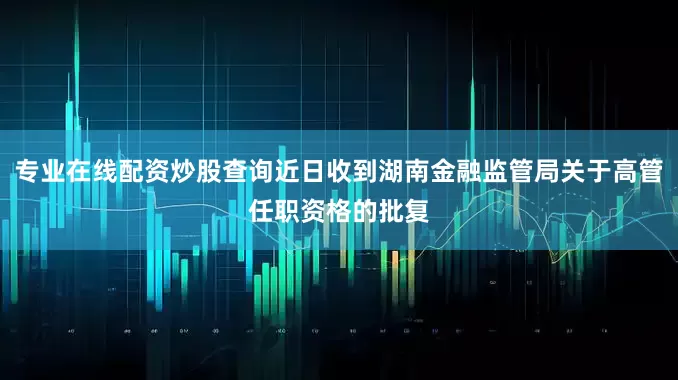 专业在线配资炒股查询近日收到湖南金融监管局关于高管任职资格的批复