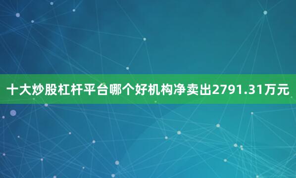 十大炒股杠杆平台哪个好机构净卖出2791.31万元