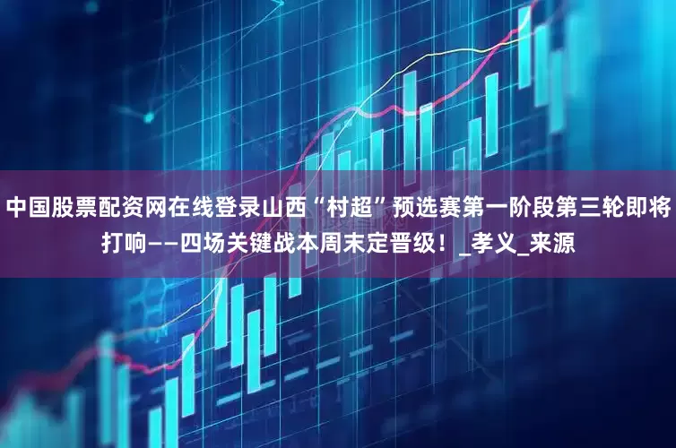 中国股票配资网在线登录山西“村超”预选赛第一阶段第三轮即将打响——四场关键战本周末定晋级！_孝义_来源