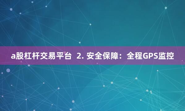 a股杠杆交易平台  2. 安全保障：全程GPS监控