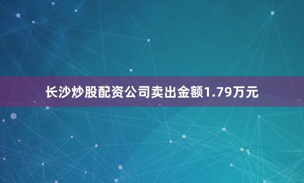 长沙炒股配资公司卖出金额1.79万元
